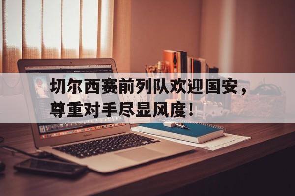 随机切尔西赛前列队欢迎国安，尊重对手尽显风度！