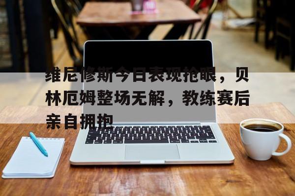 随机维尼修斯今日表现抢眼，贝林厄姆整场无解，教练赛后亲自拥抱